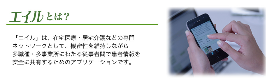 「エイル」は、在宅医療・居宅介護などの専門ネットワークとして、機密性を維持しながら多職種・多事業所にわたる従事者間で患者情報を安全に共有するためのアプリケーションです。